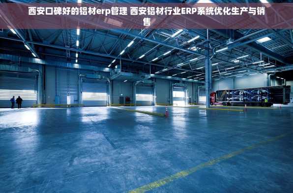 西安口碑好的铝材erp管理 西安铝材行业ERP系统优化生产与销售
