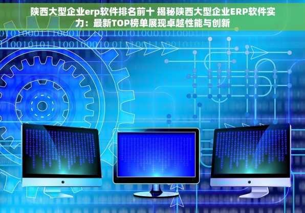 陕西大型企业erp软件排名前十 揭秘陕西大型企业ERP软件实力：最新TOP榜单展现卓越性能与创新