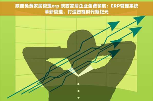 陕西免费家居管理erp 陕西家居企业免费领航：ERP管理系统革新管理，打造智能时代新纪元