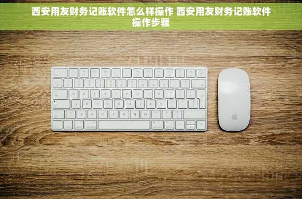 西安用友财务记账软件怎么样操作 西安用友财务记账软件操作步骤