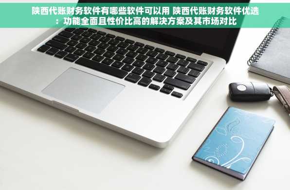 陕西代账财务软件有哪些软件可以用 陕西代账财务软件优选：功能全面且性价比高的解决方案及其市场对比