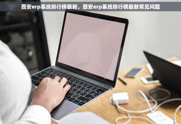 西安erp系统排行榜最新，西安erp系统排行榜最新常见问题