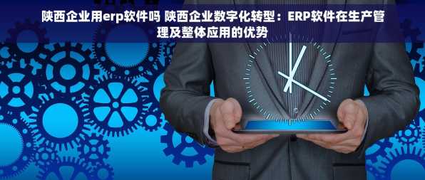 陕西企业用erp软件吗 陕西企业数字化转型：ERP软件在生产管理及整体应用的优势