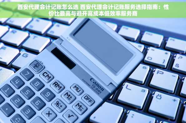 西安代理会计记账怎么选 西安代理会计记账服务选择指南：性价比最高与避开高成本低效率服务商