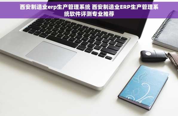 西安制造业erp生产管理系统 西安制造业ERP生产管理系统软件评测专业推荐