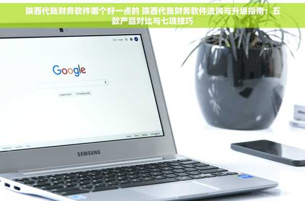 陕西代账财务软件哪个好一点的 陕西代账财务软件选购与升级指南：五款产品对比与七项技巧